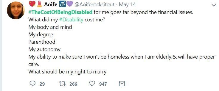 A tweet by @Aoiferocksitout: #TheCostOfBeingDisabled for me goes far beyond the financial issues. What did my #Disability cost me? My body and mind, my degree, parenthood, my autonomy, my ability to make sure I won't be homeless when I am elderly, &will have proper care. What should be my right to marry